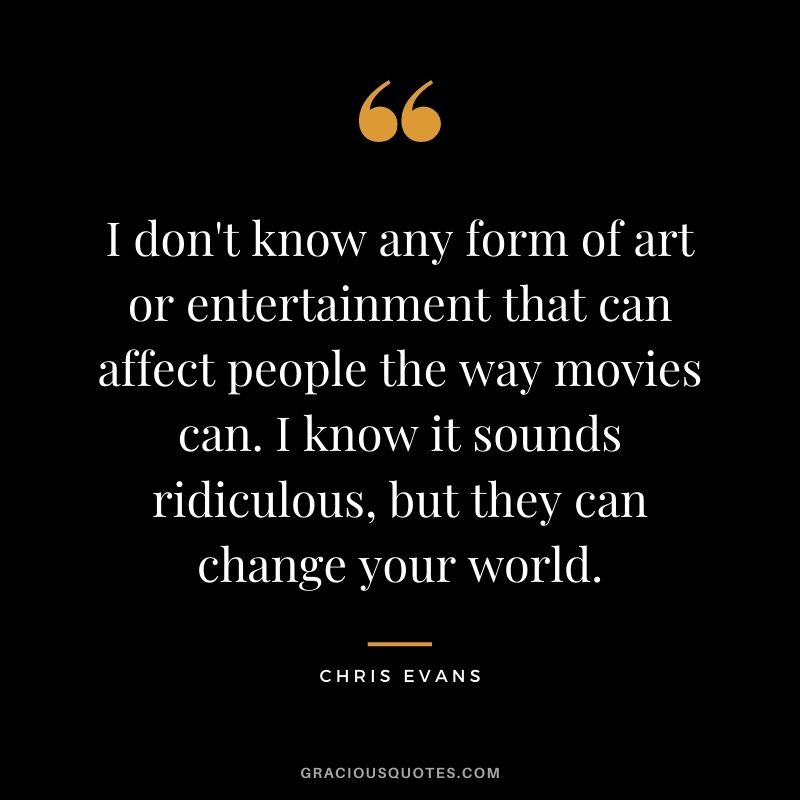 I don't know any form of art or entertainment that can affect people the way movies can. I know it sounds ridiculous, but they can change your world.