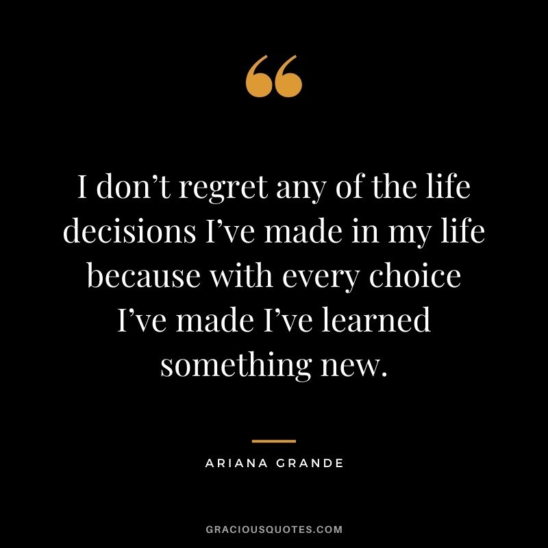 I don’t regret any of the life decisions I’ve made in my life because with every choice I’ve made I’ve learned something new.