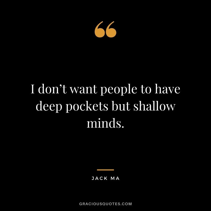 I don’t want people to have deep pockets but shallow minds.