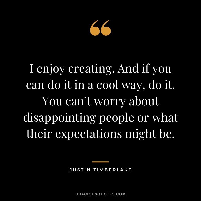 I enjoy creating. And if you can do it in a cool way, do it. You can’t worry about disappointing people or what their expectations might be.