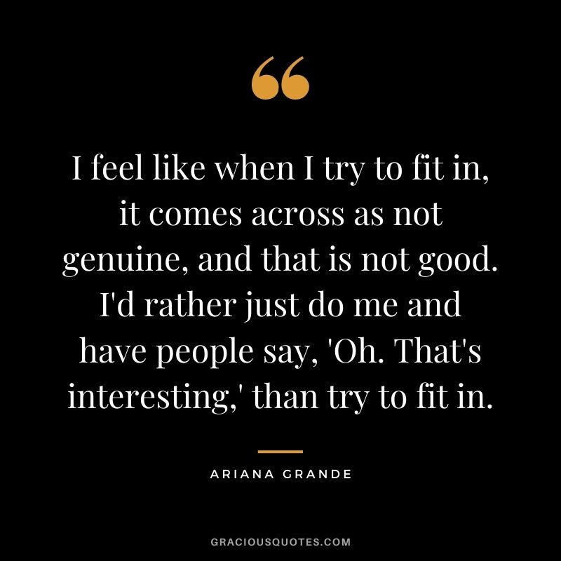 I feel like when I try to fit in, it comes across as not genuine, and that is not good. I'd rather just do me and have people say, 'Oh. That's interesting,' than try to fit in.