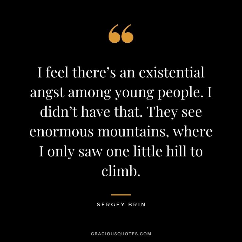 I feel there’s an existential angst among young people. I didn’t have that. They see enormous mountains, where I only saw one little hill to climb.