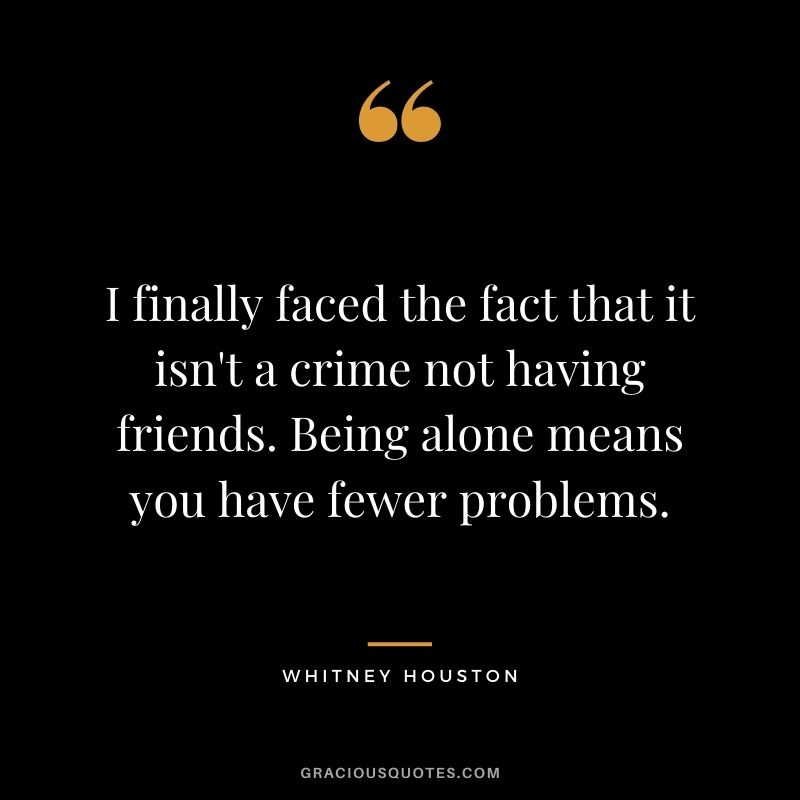 I finally faced the fact that it isn't a crime not having friends. Being alone means you have fewer problems.