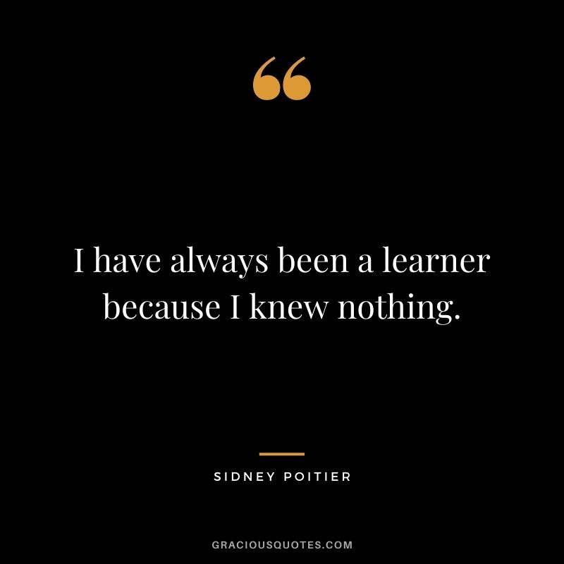 I have always been a learner because I knew nothing.