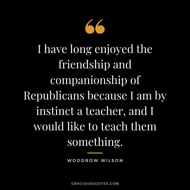 I have long enjoyed the friendship and companionship of Republicans because I am by instinct a teacher, and I would like to teach them something.