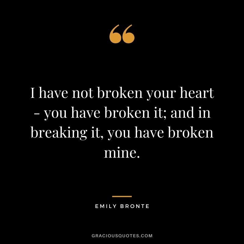 I have not broken your heart - you have broken it; and in breaking it, you have broken mine.
