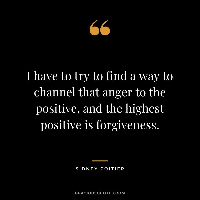 I have to try to find a way to channel that anger to the positive, and the highest positive is forgiveness.