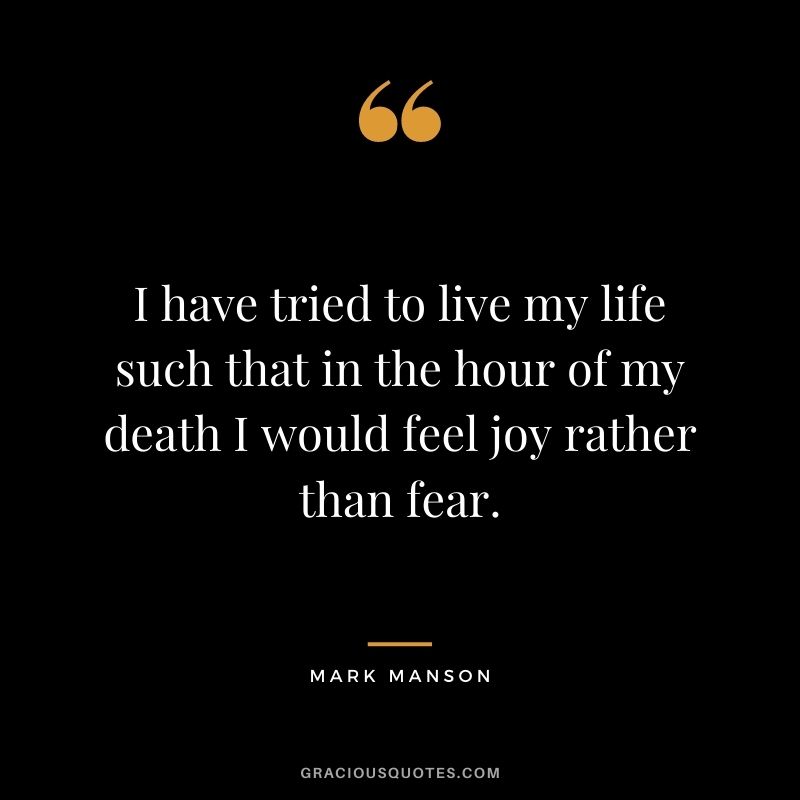 I have tried to live my life such that in the hour of my death I would feel joy rather than fear.
