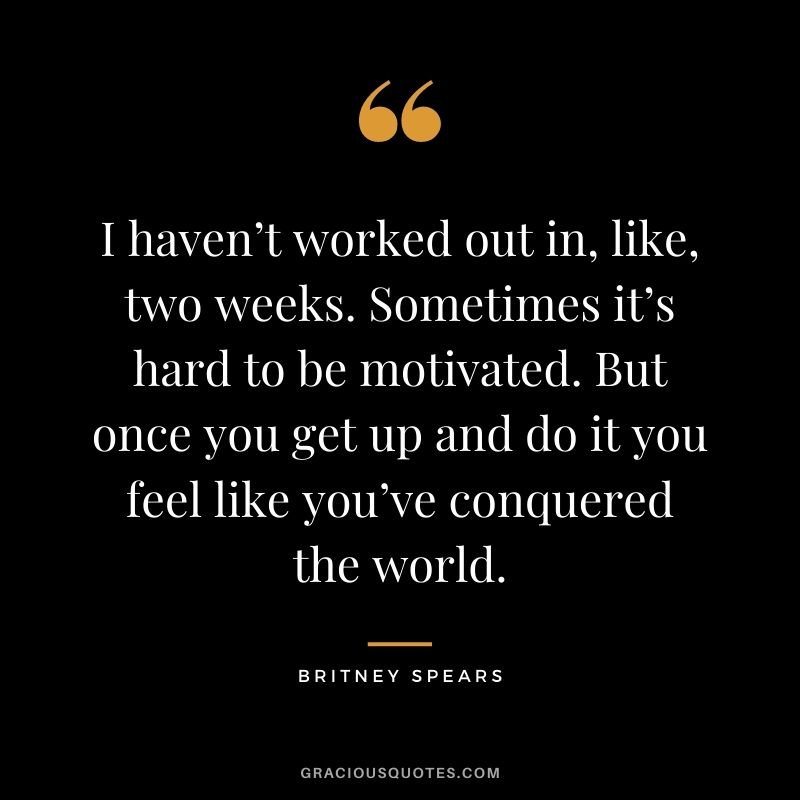 I haven’t worked out in, like, two weeks. Sometimes it’s hard to be motivated. But once you get up and do it you feel like you’ve conquered the world.