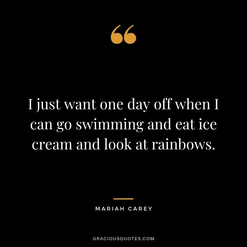 I just want one day off when I can go swimming and eat ice cream and look at rainbows.