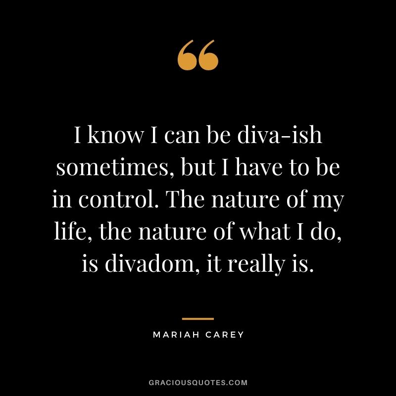 I know I can be diva-ish sometimes, but I have to be in control. The nature of my life, the nature of what I do, is divadom, it really is.