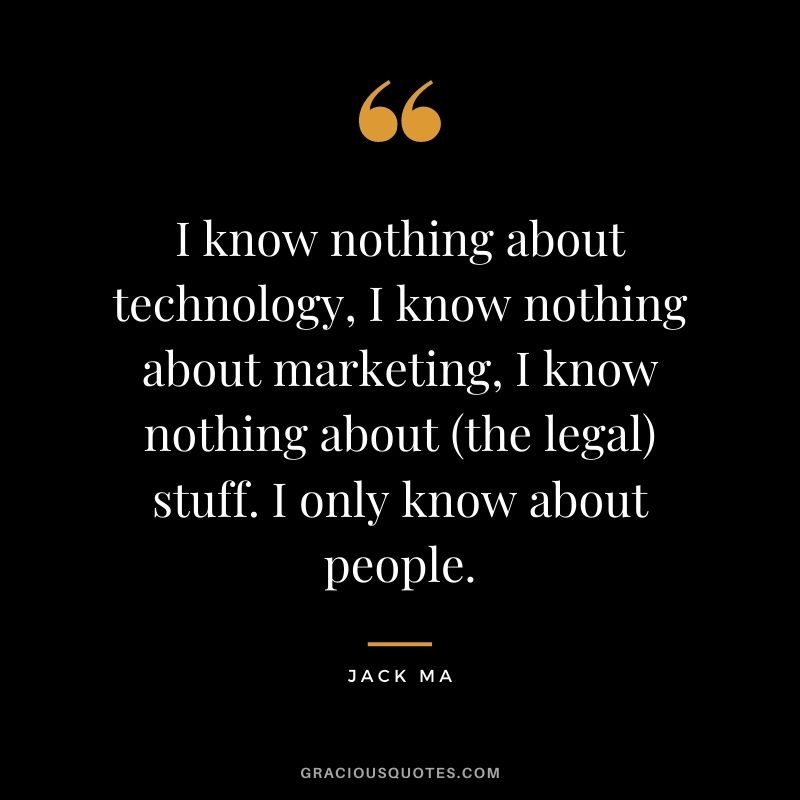 I know nothing about technology, I know nothing about marketing, I know nothing about (the legal) stuff. I only know about people.
