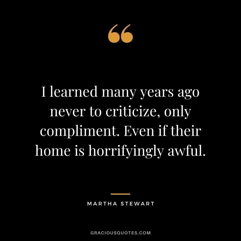 I learned many years ago never to criticize, only compliment. Even if their home is horrifyingly awful.