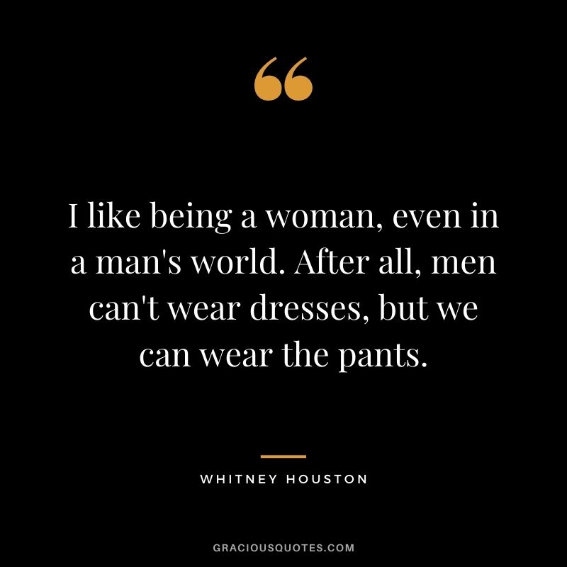 I like being a woman, even in a man's world. After all, men can't wear dresses, but we can wear the pants.