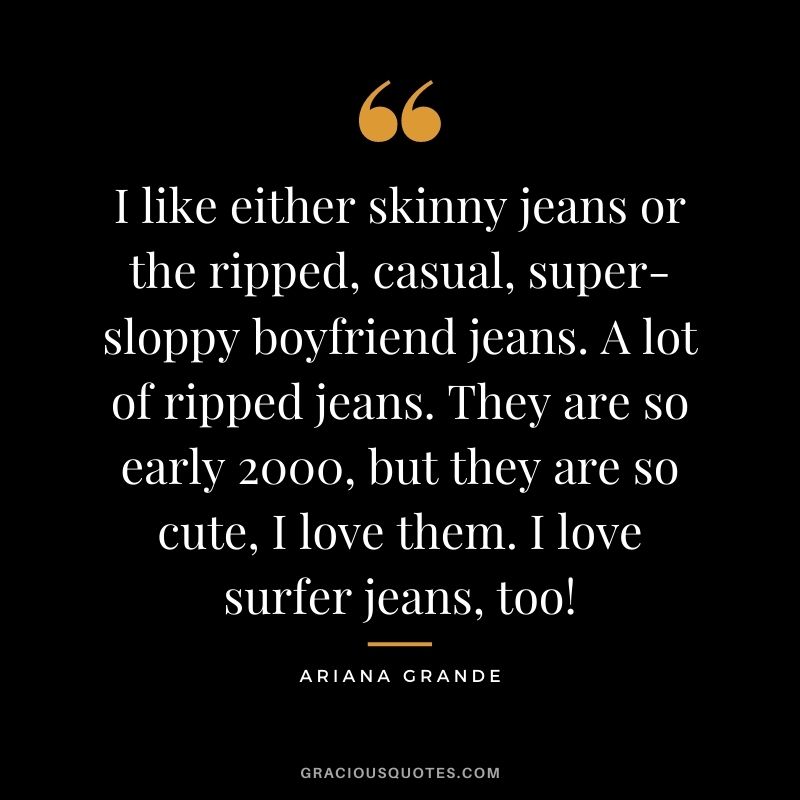 I like either skinny jeans or the ripped, casual, super-sloppy boyfriend jeans. A lot of ripped jeans. They are so early 2000, but they are so cute, I love them. I love surfer jeans, too!