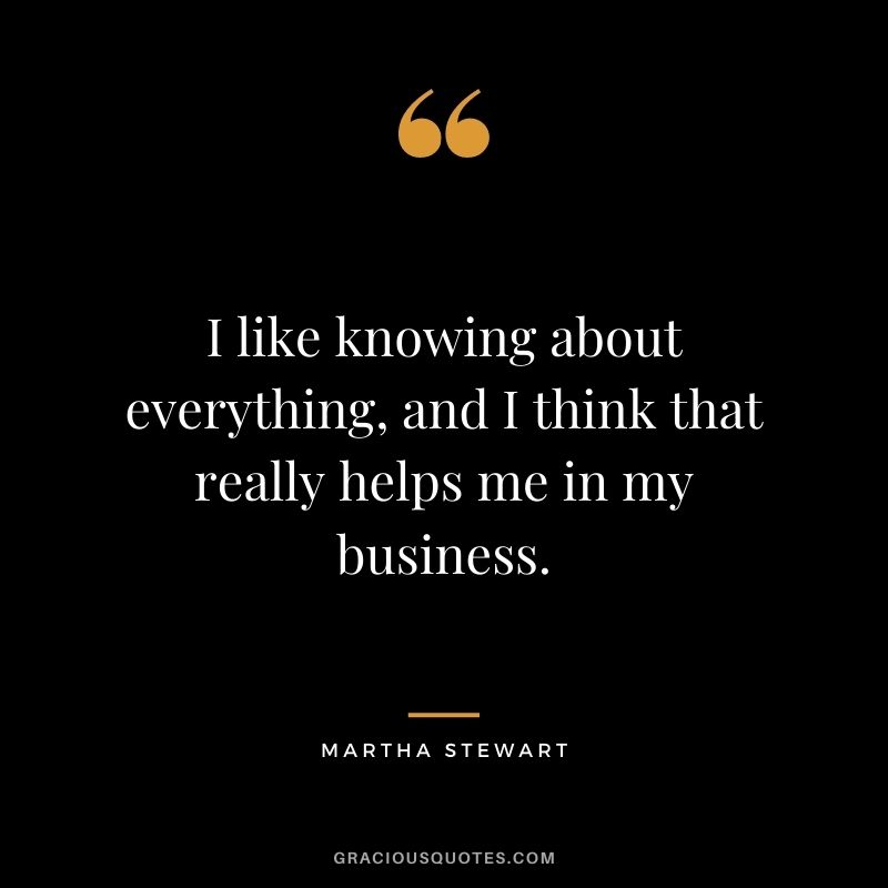 I like knowing about everything, and I think that really helps me in my business.