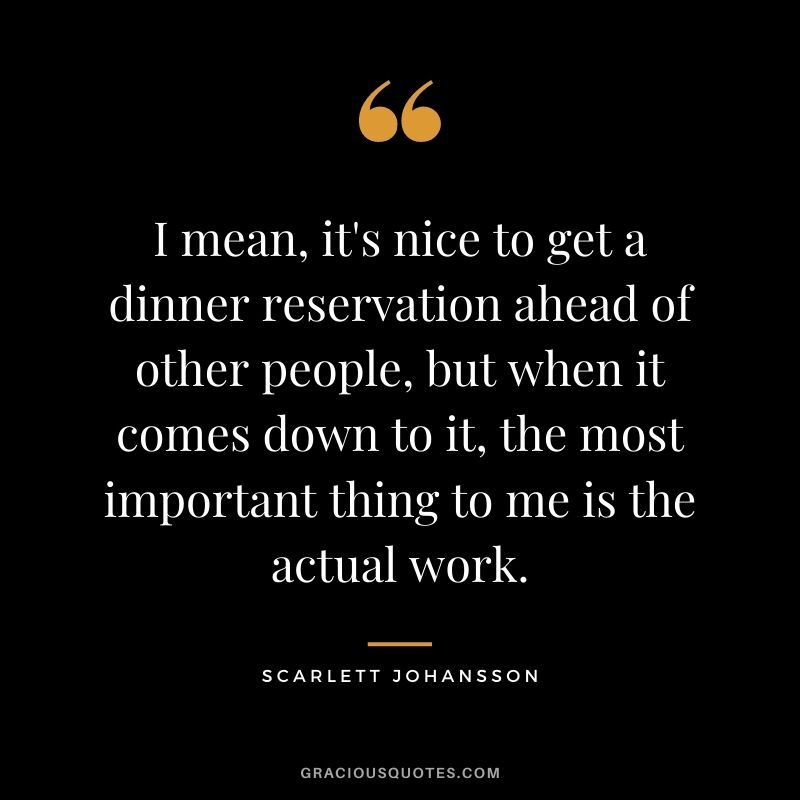 I mean, it's nice to get a dinner reservation ahead of other people, but when it comes down to it, the most important thing to me is the actual work.