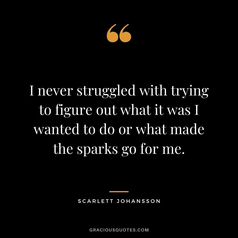 I never struggled with trying to figure out what it was I wanted to do or what made the sparks go for me.