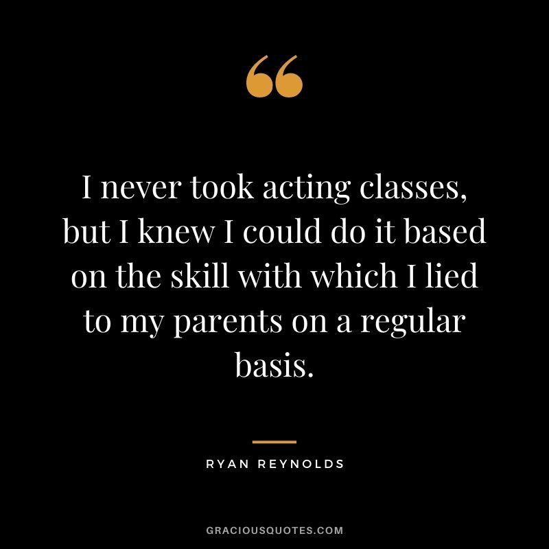 I never took acting classes, but I knew I could do it based on the skill with which I lied to my parents on a regular basis.