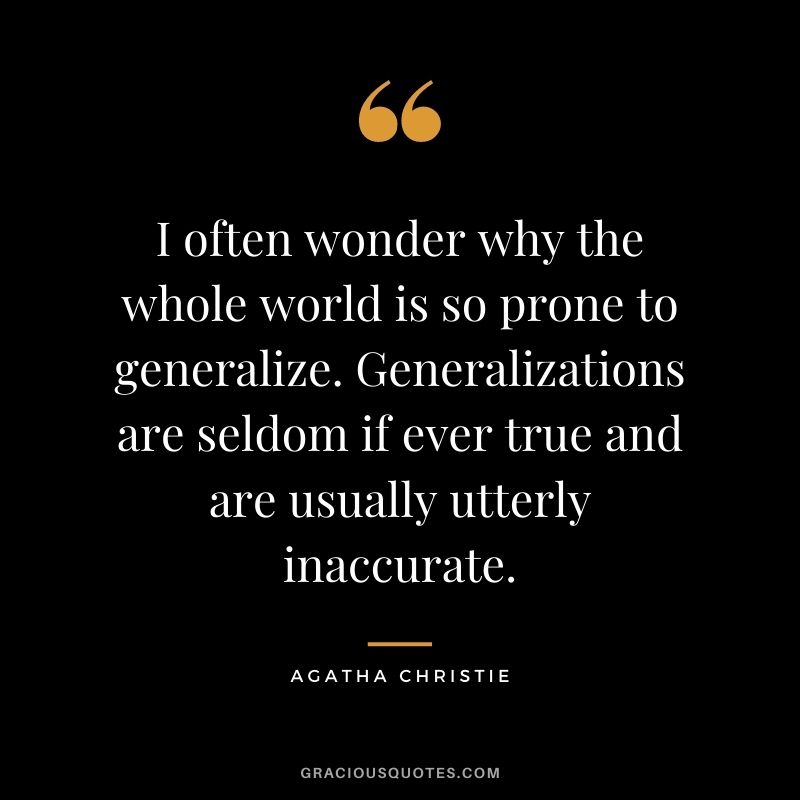 I often wonder why the whole world is so prone to generalize. Generalizations are seldom if ever true and are usually utterly inaccurate.