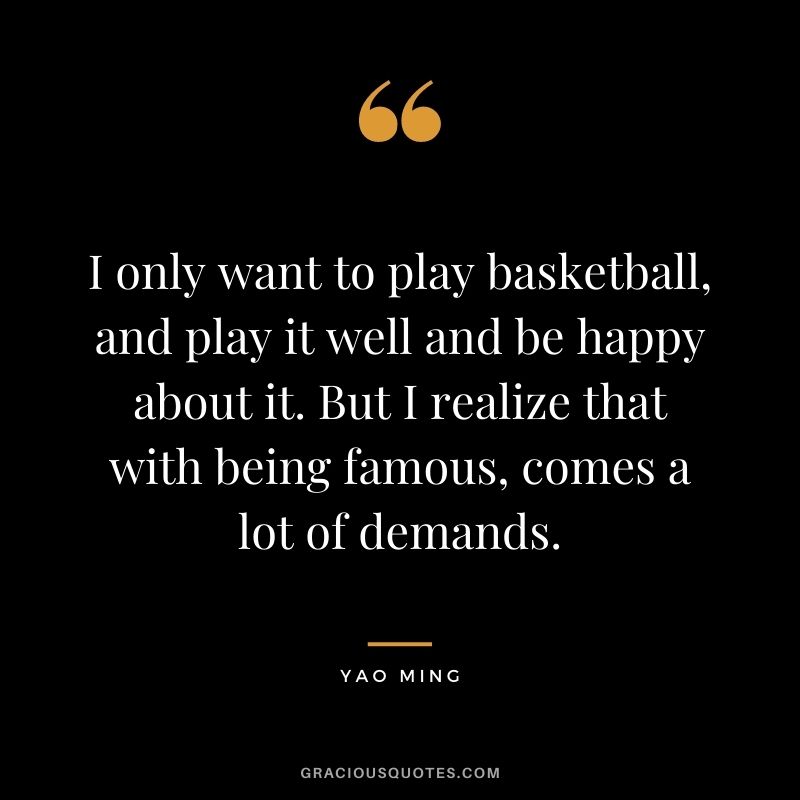 I only want to play basketball, and play it well and be happy about it. But I realize that with being famous, comes a lot of demands.