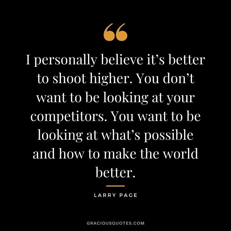 I personally believe it’s better to shoot higher. You don’t want to be looking at your competitors. You want to be looking at what’s possible and how to make the world better.