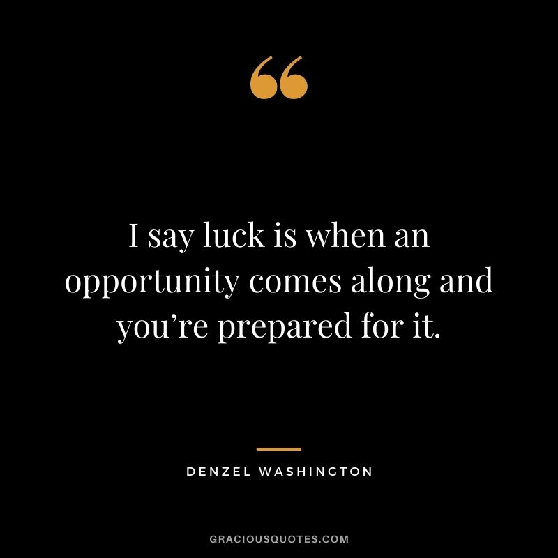 I say luck is when an opportunity comes along and you’re prepared for it.