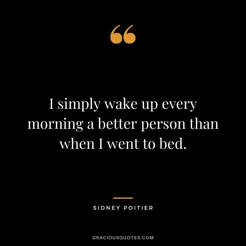I simply wake up every morning a better person than when I went to bed.