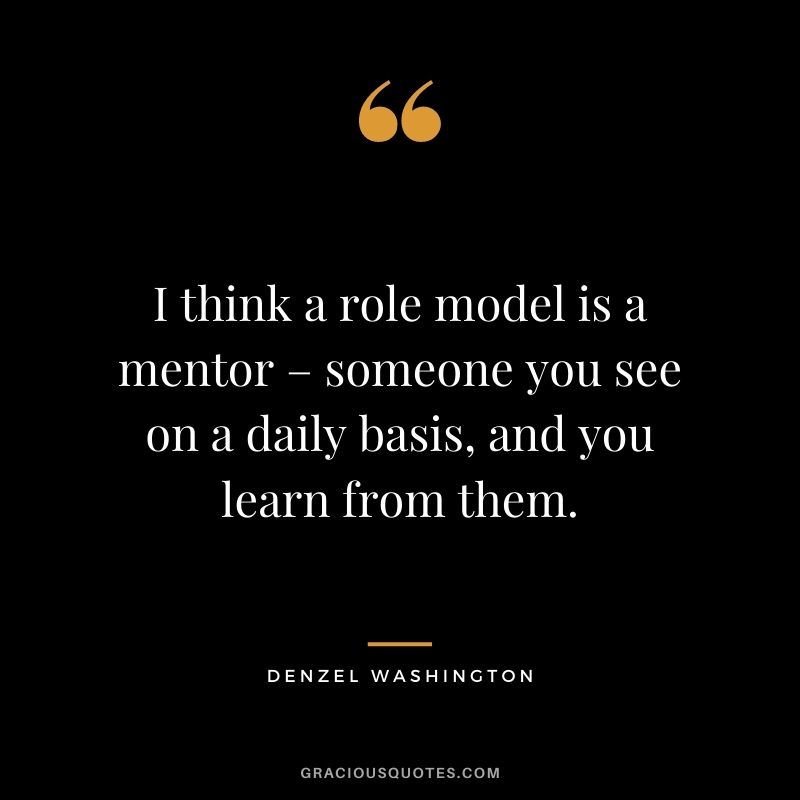 I think a role model is a mentor – someone you see on a daily basis, and you learn from them.