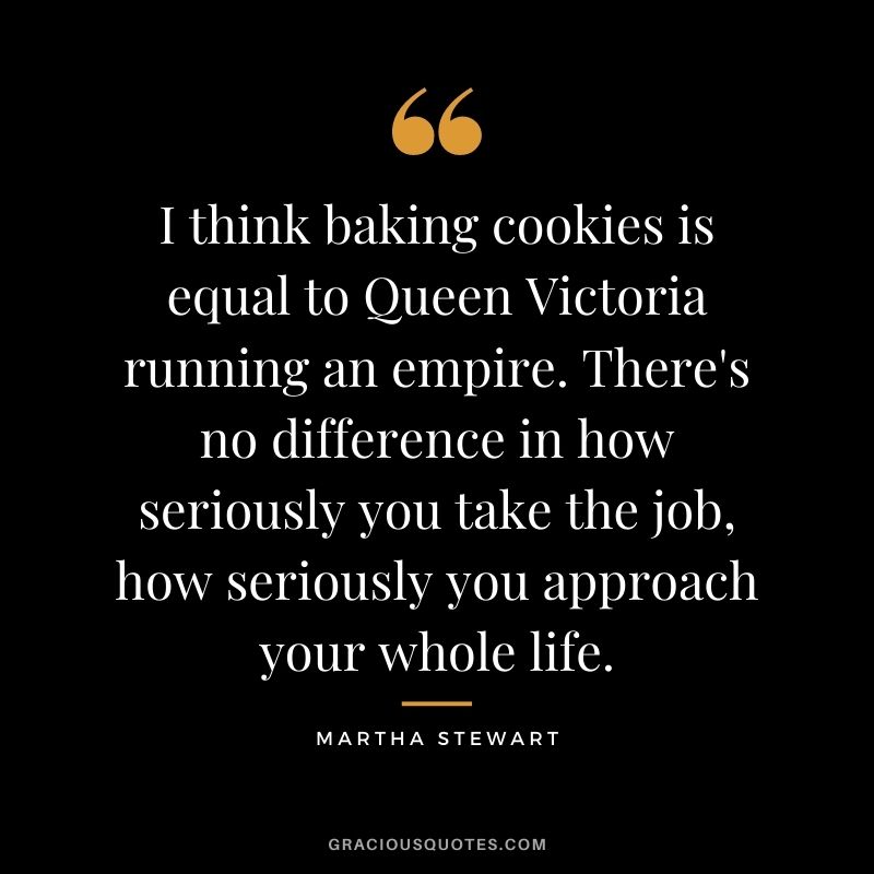 I think baking cookies is equal to Queen Victoria running an empire. There's no difference in how seriously you take the job, how seriously you approach your whole life.