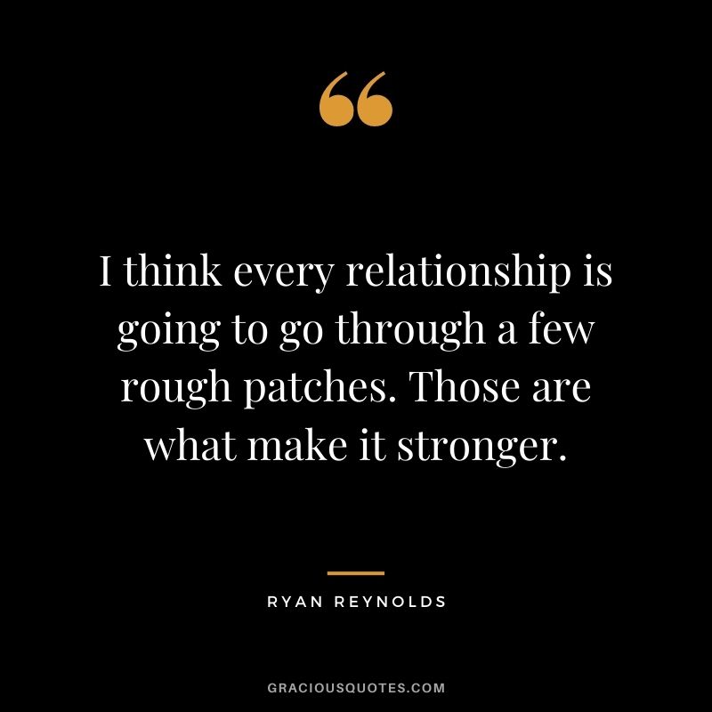 I think every relationship is going to go through a few rough patches. Those are what make it stronger.
