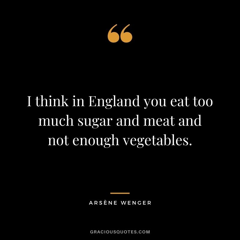 I think in England you eat too much sugar and meat and not enough vegetables.