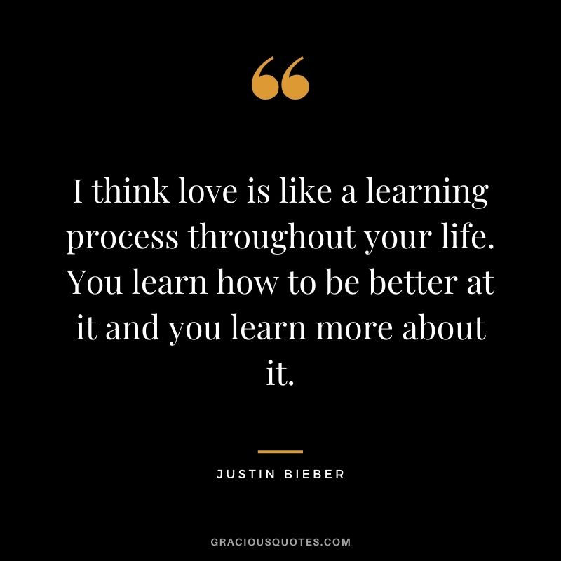 I think love is like a learning process throughout your life. You learn how to be better at it and you learn more about it.
