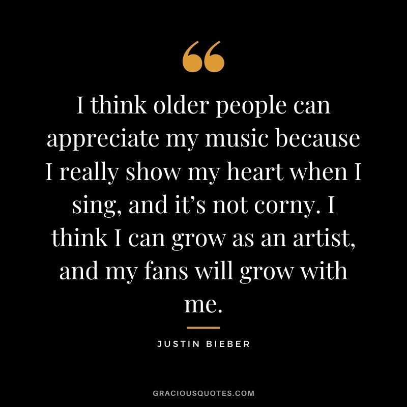 I think older people can appreciate my music because I really show my heart when I sing, and it’s not corny. I think I can grow as an artist, and my fans will grow with me.
