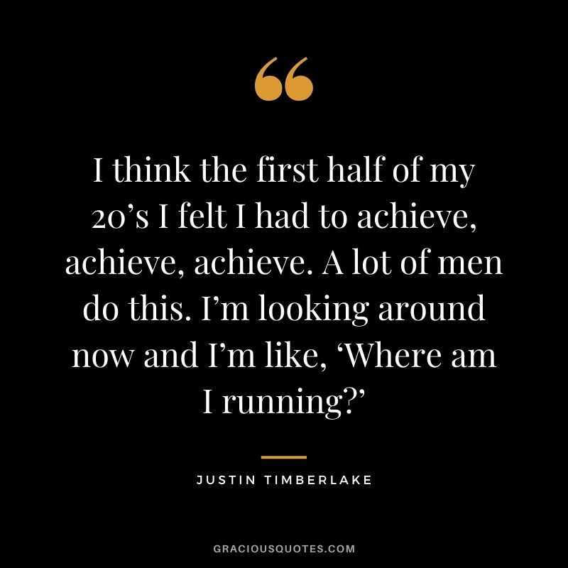 I think the first half of my 20’s I felt I had to achieve, achieve, achieve. A lot of men do this. I’m looking around now and I’m like, ‘Where am I running’