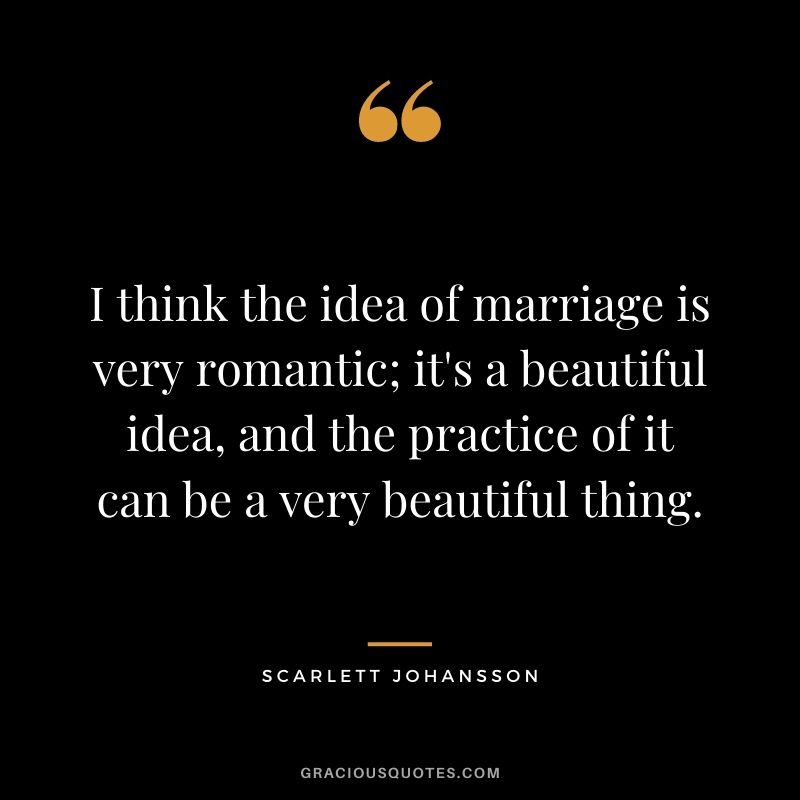 I think the idea of marriage is very romantic; it's a beautiful idea, and the practice of it can be a very beautiful thing.