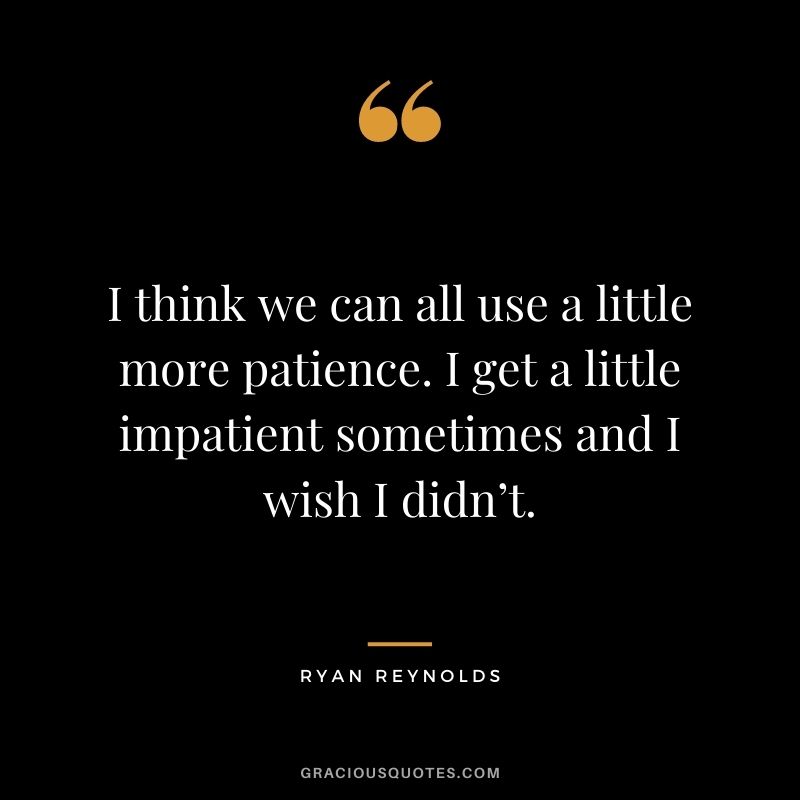 I think we can all use a little more patience. I get a little impatient sometimes and I wish I didn’t.