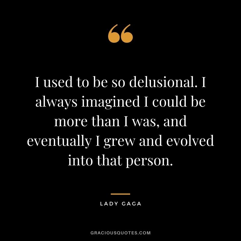 I used to be so delusional. I always imagined I could be more than I was, and eventually I grew and evolved into that person.