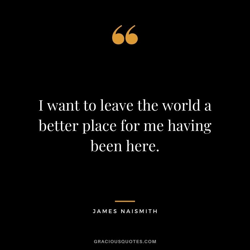 I want to leave the world a better place for me having been here.