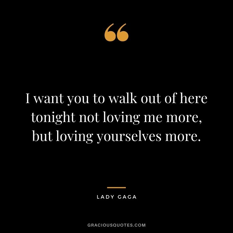 I want you to walk out of here tonight not loving me more, but loving yourselves more.