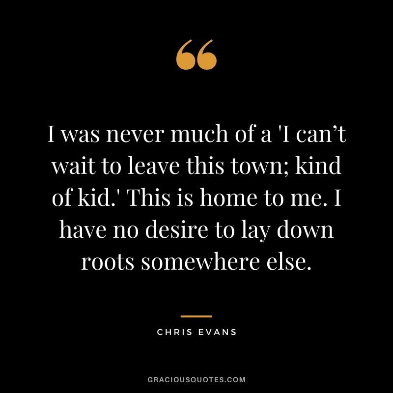 I was never much of a 'I can’t wait to leave this town; kind of kid.' This is home to me. I have no desire to lay down roots somewhere else.
