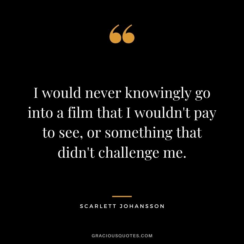 I would never knowingly go into a film that I wouldn't pay to see, or something that didn't challenge me.