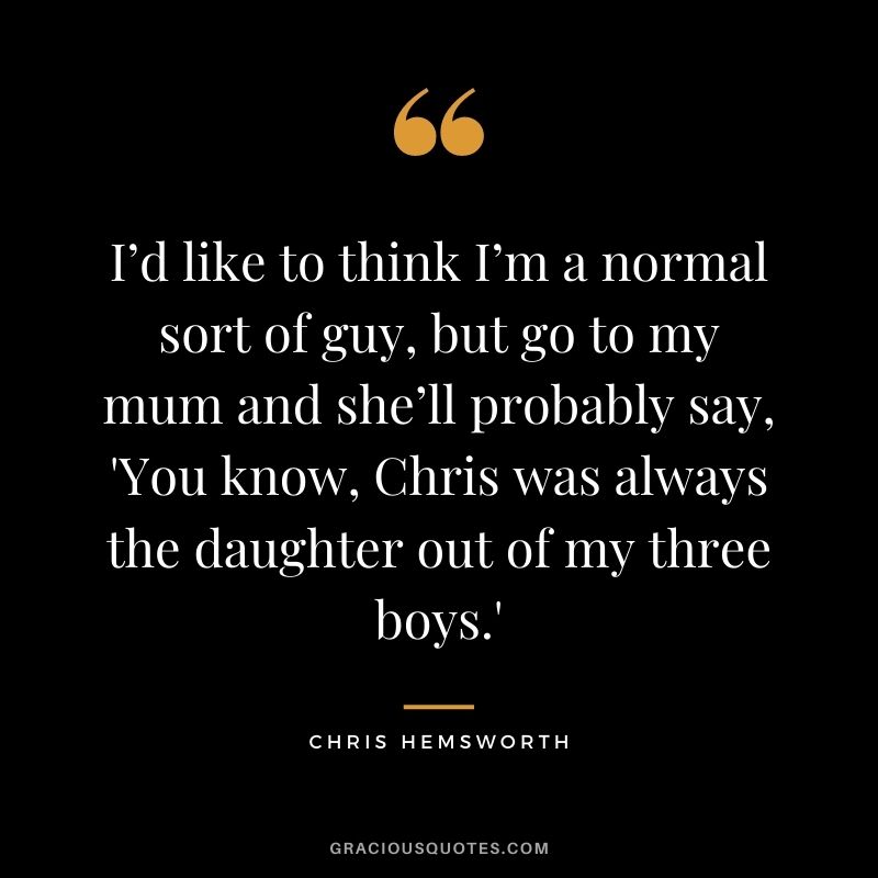 I’d like to think I’m a normal sort of guy, but go to my mum and she’ll probably say, 'You know, Chris was always the daughter out of my three boys.'