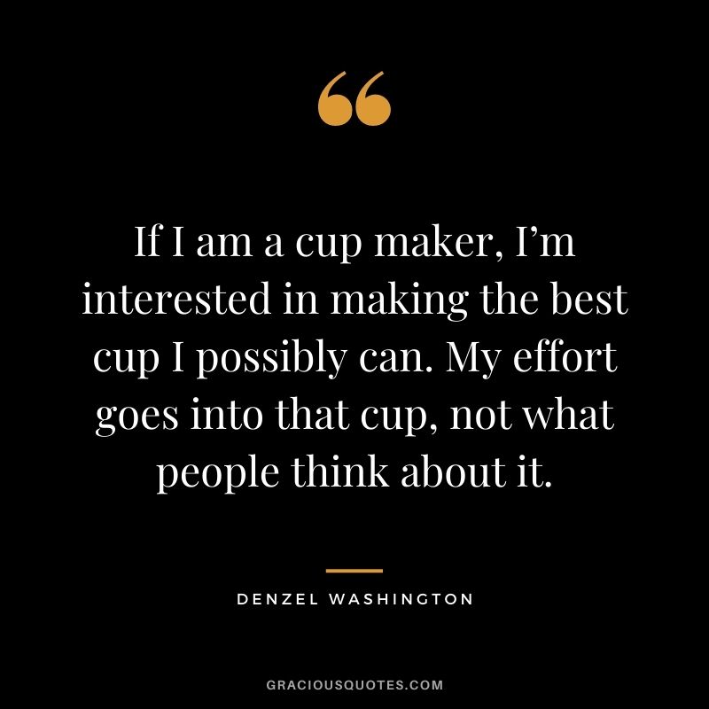 If I am a cup maker, I’m interested in making the best cup I possibly can. My effort goes into that cup, not what people think about it.