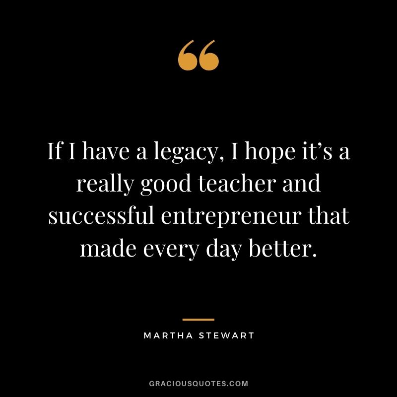 If I have a legacy, I hope it’s a really good teacher and successful entrepreneur that made every day better.