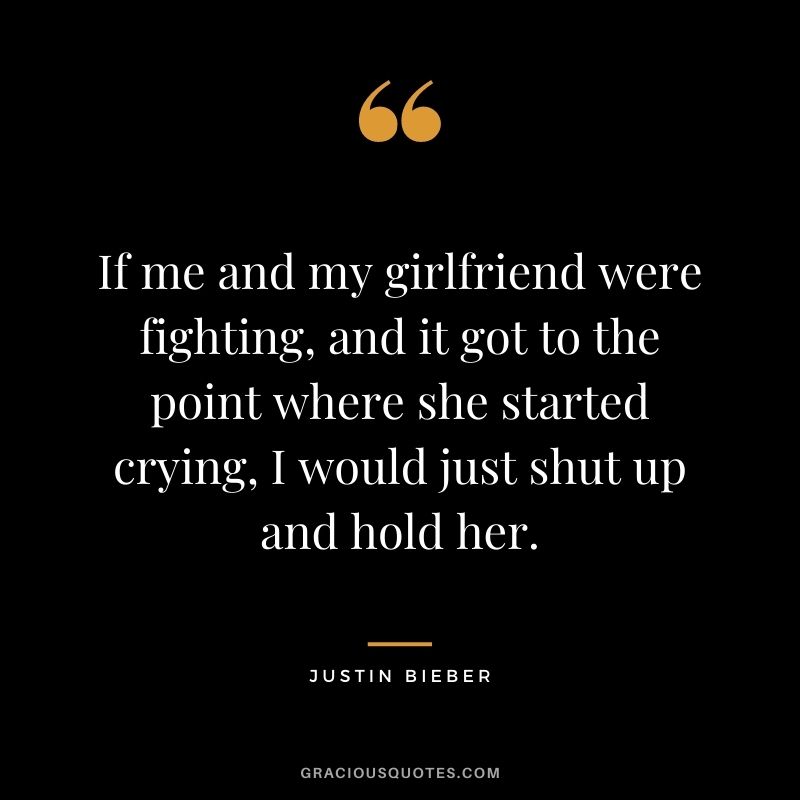 If me and my girlfriend were fighting, and it got to the point where she started crying, I would just shut up and hold her.