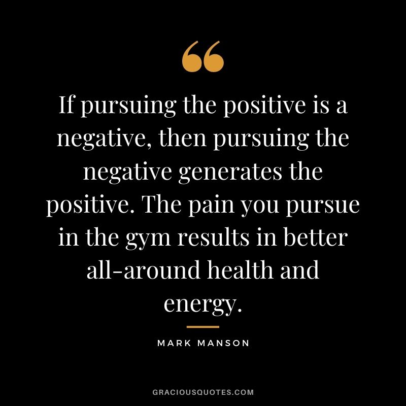 If pursuing the positive is a negative, then pursuing the negative generates the positive. The pain you pursue in the gym results in better all-around health and energy.