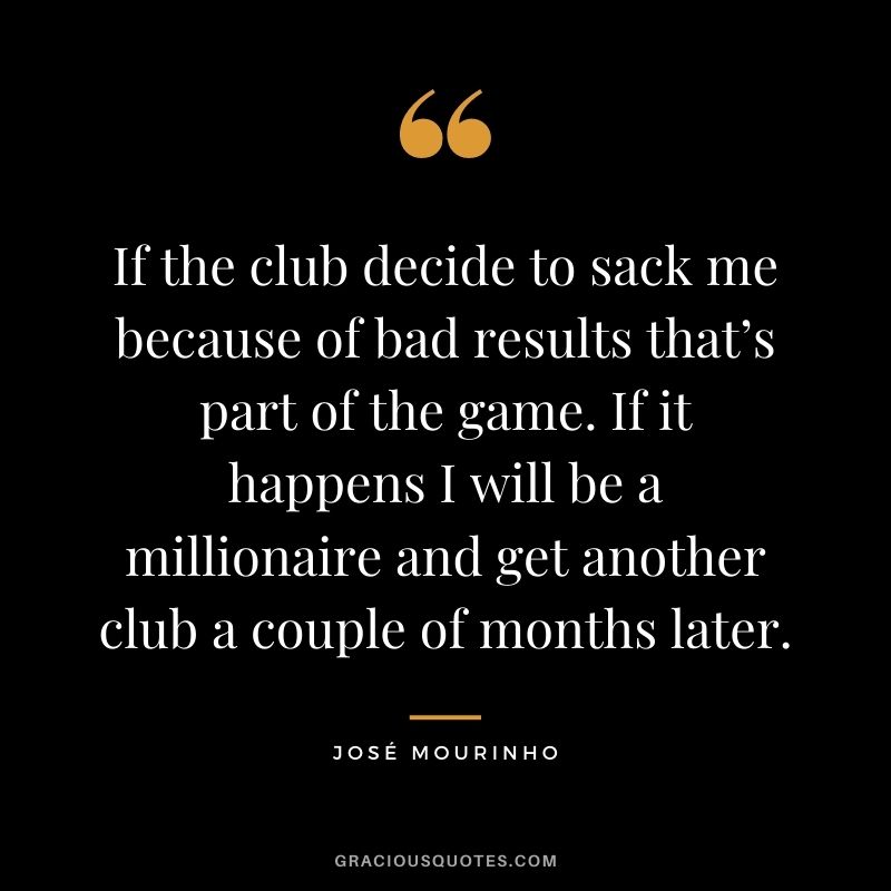 If the club decide to sack me because of bad results that’s part of the game. If it happens I will be a millionaire and get another club a couple of months later.