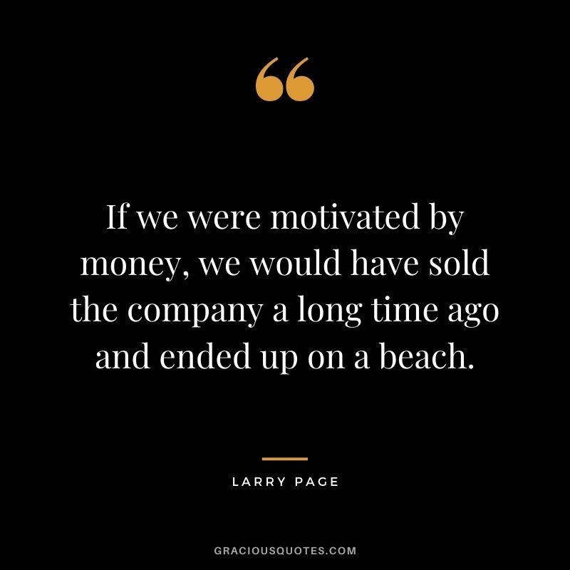 If we were motivated by money, we would have sold the company a long time ago and ended up on a beach.