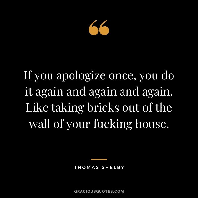 If you apologize once, you do it again and again and again. Like taking bricks out of the wall of your fucking house.